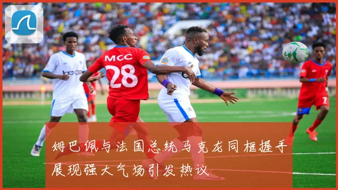 姆巴佩与法国总统马克龙同框握手展现强大气场引发热议
