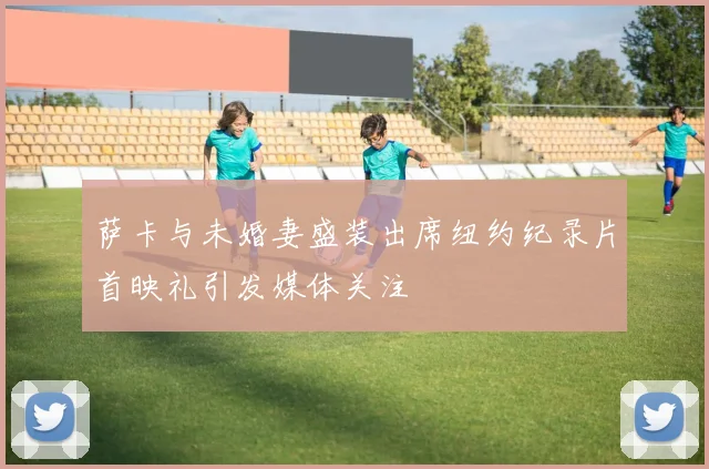 萨卡与未婚妻盛装出席纽约纪录片首映礼引发媒体关注
