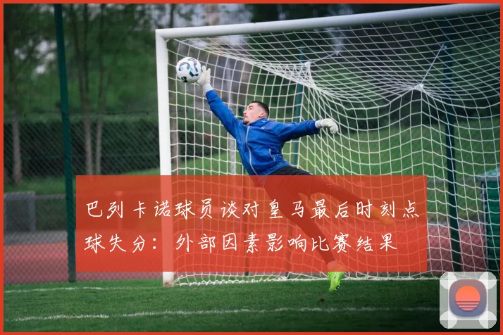 巴列卡诺球员谈对皇马最后时刻点球失分：外部因素影响比赛结果