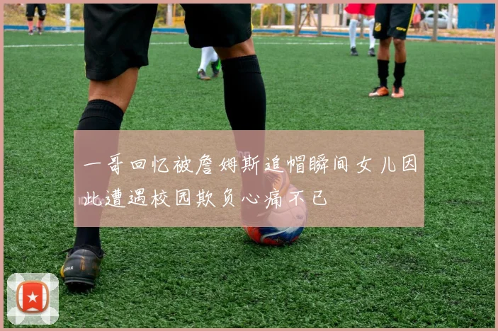 一哥回忆被詹姆斯追帽瞬间女儿因此遭遇校园欺负心痛不已