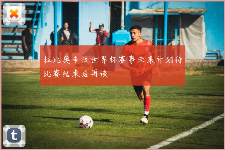 拉比奥专注世界杯赛事未来计划待比赛结束后再谈