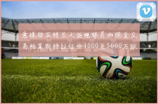 意媒称亚特兰大拒绝球员加现金交易帕莱斯特拉估价4000至5000万欧元