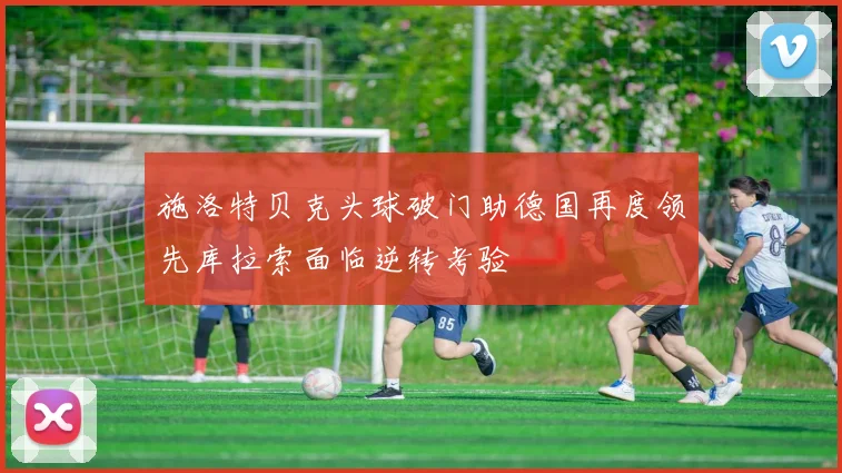 施洛特贝克头球破门助德国再度领先库拉索面临逆转考验