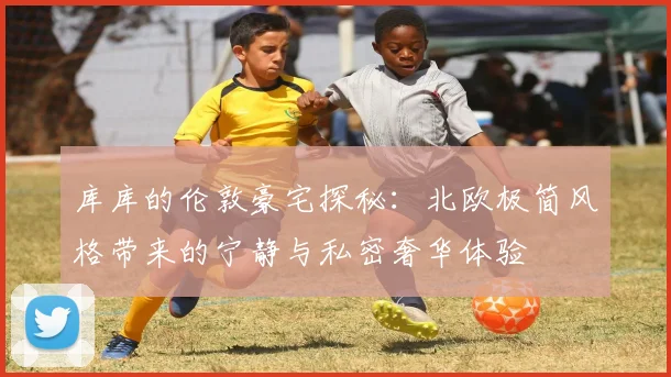 库库的伦敦豪宅探秘：北欧极简风格带来的宁静与私密奢华体验