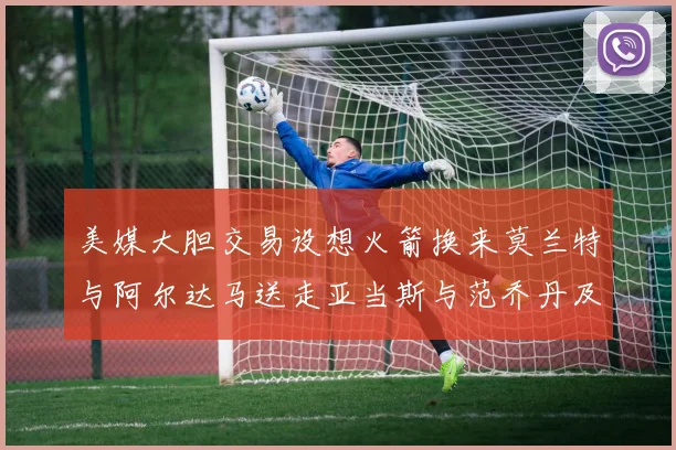 美媒大胆交易设想火箭换来莫兰特与阿尔达马送走亚当斯与范乔丹及两个选秀权