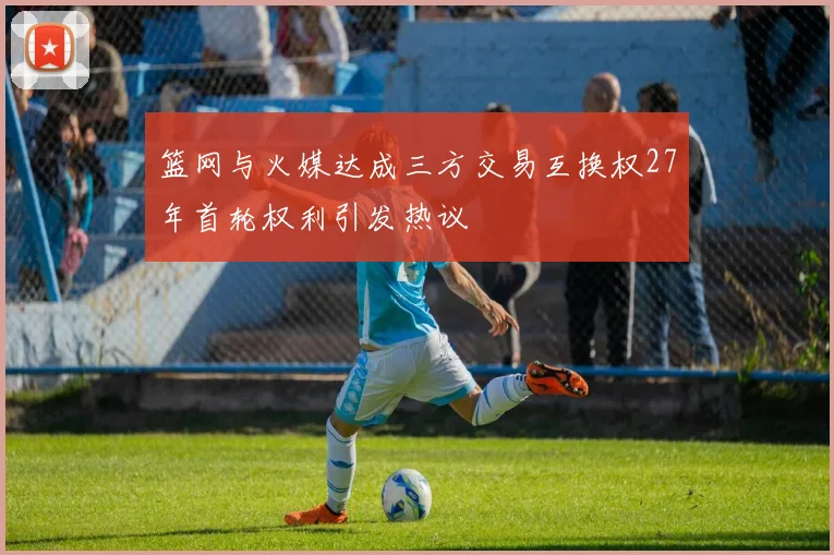 篮网与火媒达成三方交易互换权27年首轮权利引发热议