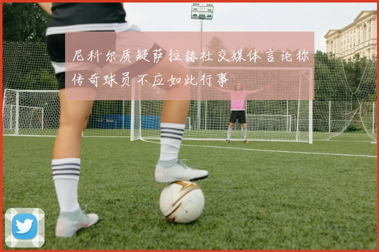 尼科尔质疑萨拉赫社交媒体言论称传奇球员不应如此行事
