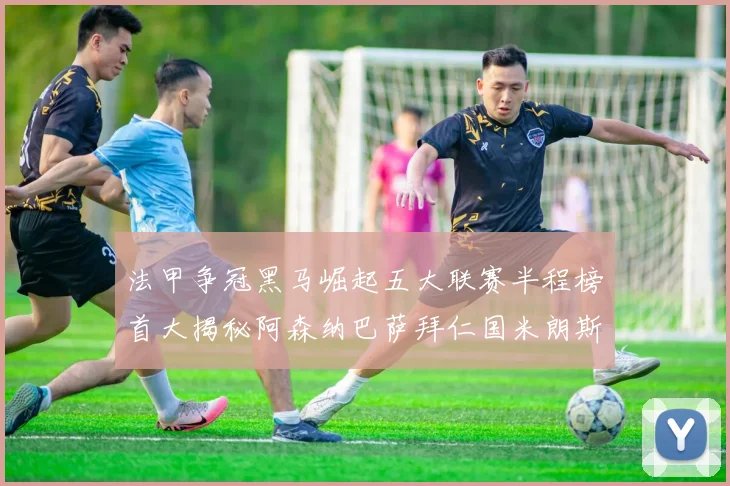 法甲争冠黑马崛起五大联赛半程榜首大揭秘阿森纳巴萨拜仁国米朗斯齐聚巅峰