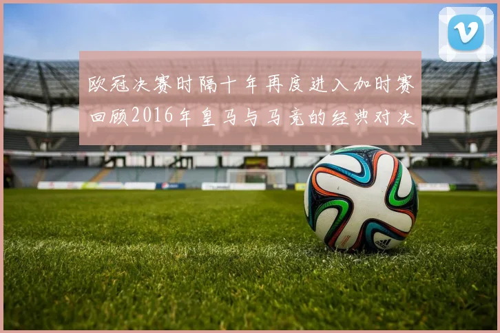 欧冠决赛时隔十年再度进入加时赛回顾2016年皇马与马竞的经典对决