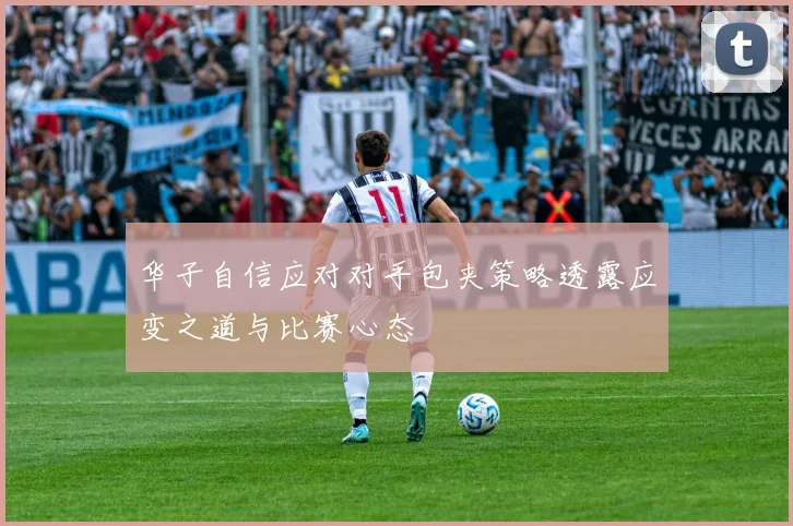 华子自信应对对手包夹策略透露应变之道与比赛心态