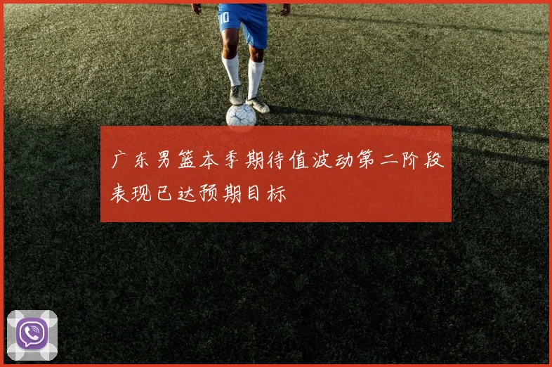 广东男篮本季期待值波动第二阶段表现已达预期目标