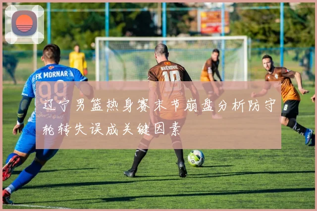 辽宁男篮热身赛末节崩盘分析防守轮转失误成关键因素