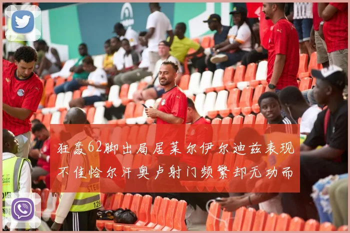 狂轰62脚出局居莱尔伊尔迪兹表现不佳恰尔汗奥卢射门频繁却无功而返