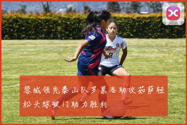 蓉城领先泰山队罗慕洛助攻茹萨轻松头球破门助力胜利