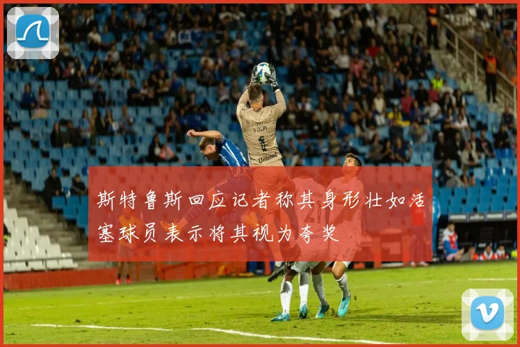 斯特鲁斯回应记者称其身形壮如活塞球员表示将其视为夸奖