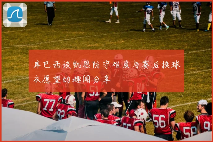 库巴西谈凯恩防守难度与赛后换球衣愿望的趣闻分享