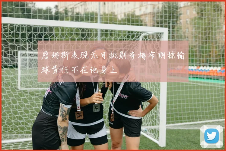 詹姆斯表现无可挑剔夸梅布朗称输球责任不在他身上