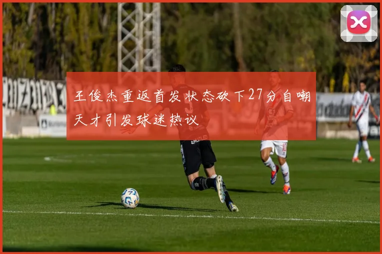 王俊杰重返首发状态砍下27分自嘲天才引发球迷热议