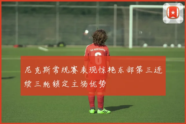 尼克斯常规赛表现惊艳东部第三连续三轮锁定主场优势