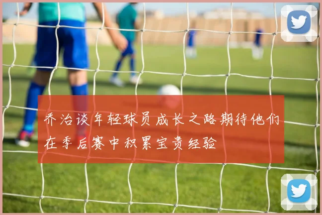 乔治谈年轻球员成长之路期待他们在季后赛中积累宝贵经验