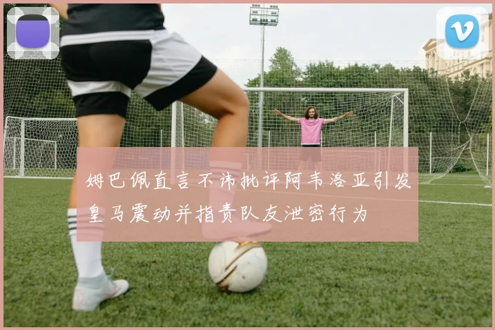 姆巴佩直言不讳批评阿韦洛亚引发皇马震动并指责队友泄密行为
