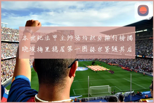 本世纪法甲主帅场均积分排行榜揭晓埃梅里稳居第一图赫尔紧随其后