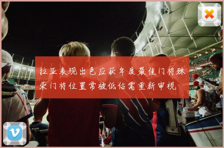 拉亚表现出色应获年度最佳门将殊荣门将位置常被低估需重新审视