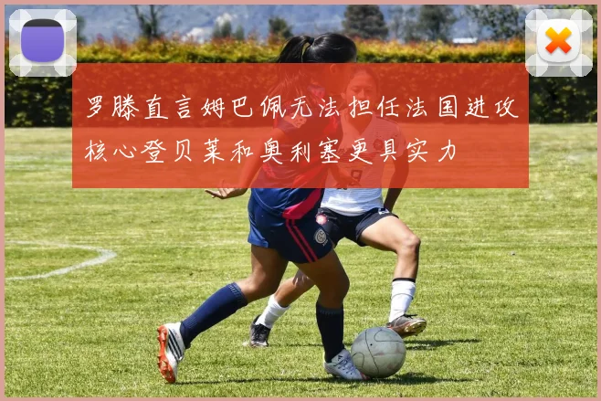 罗滕直言姆巴佩无法担任法国进攻核心登贝莱和奥利塞更具实力