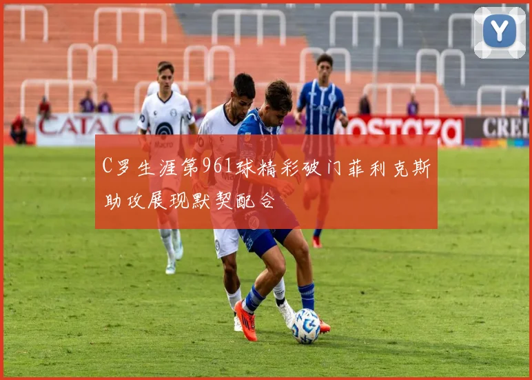 C罗生涯第961球精彩破门菲利克斯助攻展现默契配合