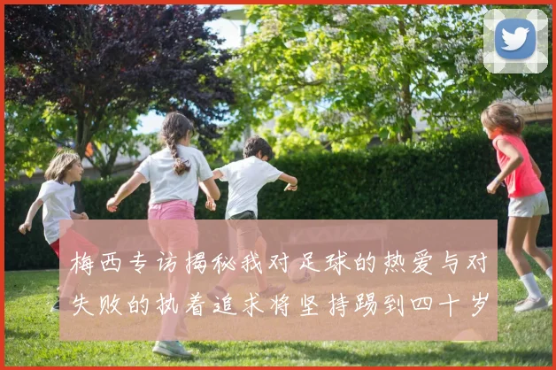 梅西专访揭秘我对足球的热爱与对失败的执着追求将坚持踢到四十岁
