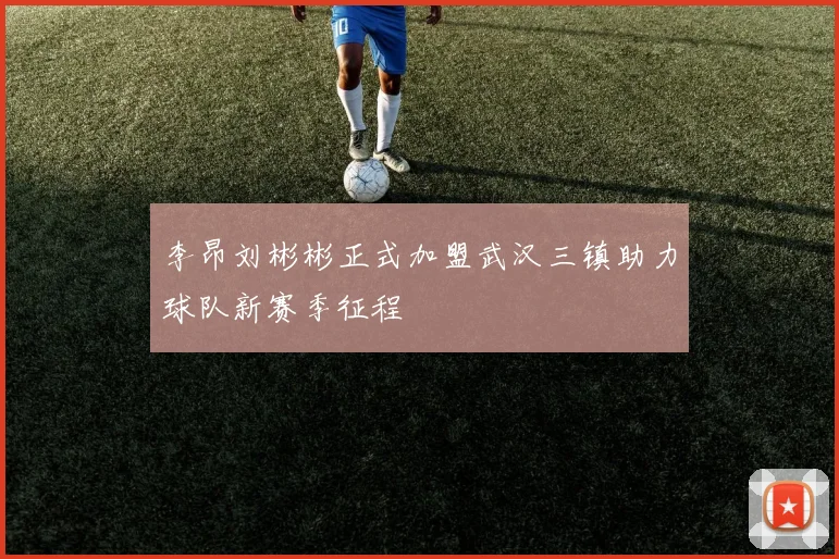 李昂刘彬彬正式加盟武汉三镇助力球队新赛季征程