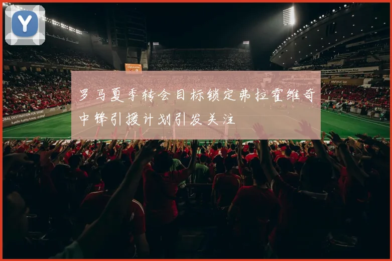 罗马夏季转会目标锁定弗拉霍维奇中锋引援计划引发关注