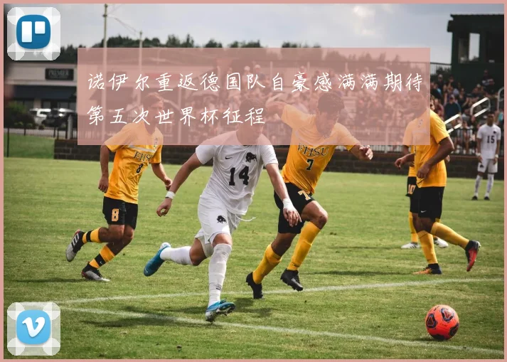 诺伊尔重返德国队自豪感满满期待第五次世界杯征程