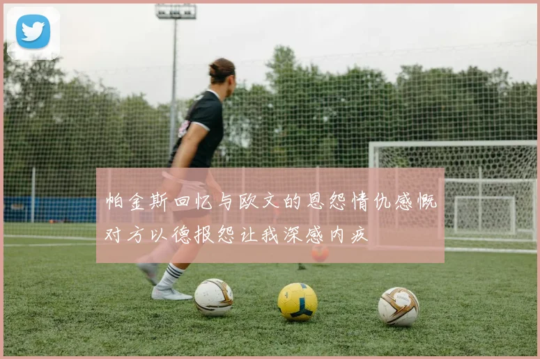 帕金斯回忆与欧文的恩怨情仇感慨对方以德报怨让我深感内疚