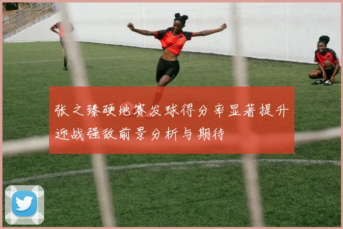 张之臻硬地赛发球得分率显著提升迎战强敌前景分析与期待