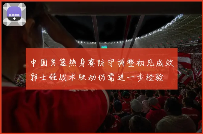 中国男篮热身赛防守调整初见成效郭士强战术联动仍需进一步检验
