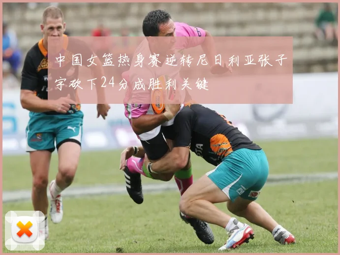 中国女篮热身赛逆转尼日利亚张子宇砍下24分成胜利关键