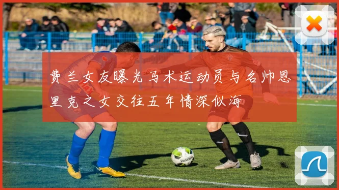 费兰女友曝光马术运动员与名帅恩里克之女交往五年情深似海